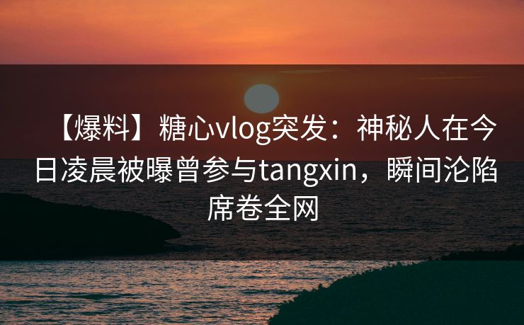 【爆料】糖心vlog突发：神秘人在今日凌晨被曝曾参与tangxin，瞬间沦陷席卷全网