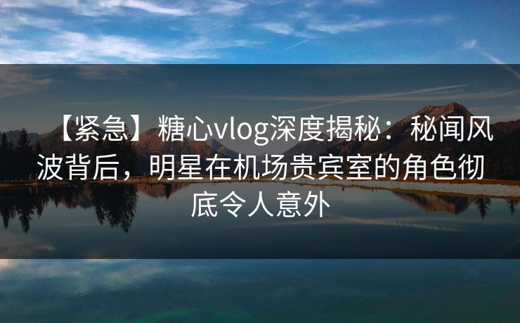 【紧急】糖心vlog深度揭秘：秘闻风波背后，明星在机场贵宾室的角色彻底令人意外