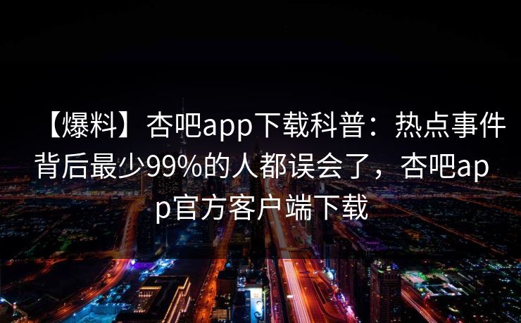 【爆料】杏吧app下载科普：热点事件背后最少99%的人都误会了，杏吧app官方客户端下载