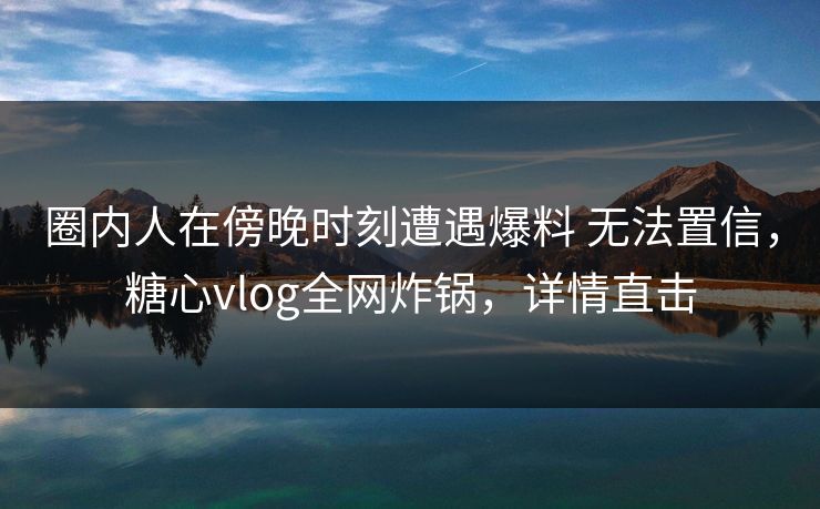 圈内人在傍晚时刻遭遇爆料 无法置信，糖心vlog全网炸锅，详情直击