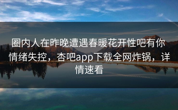 圈内人在昨晚遭遇春暖花开性吧有你 情绪失控，杏吧app下载全网炸锅，详情速看