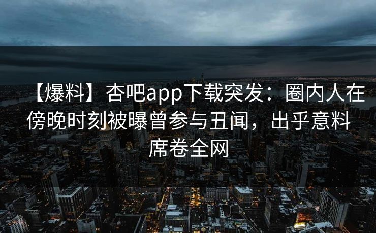 【爆料】杏吧app下载突发：圈内人在傍晚时刻被曝曾参与丑闻，出乎意料席卷全网
