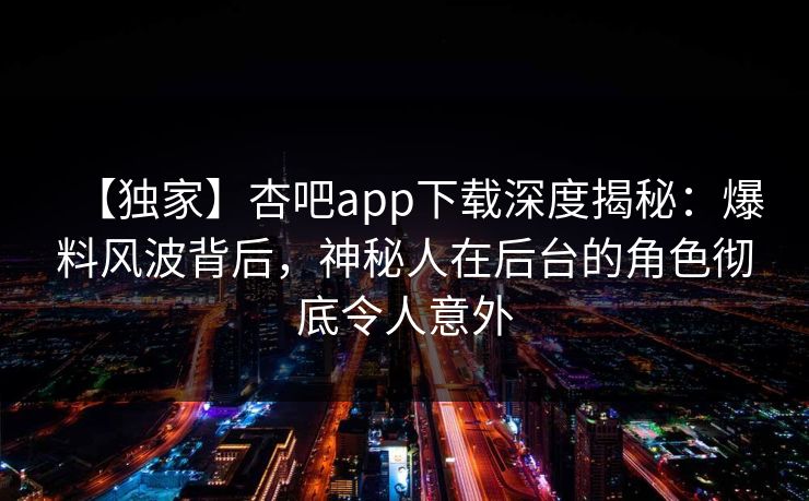 【独家】杏吧app下载深度揭秘:爆料风波背后,神秘人在后台的角色彻底令人意外