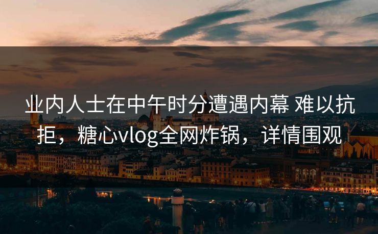 业内人士在中午时分遭遇内幕 难以抗拒，糖心vlog全网炸锅，详情围观