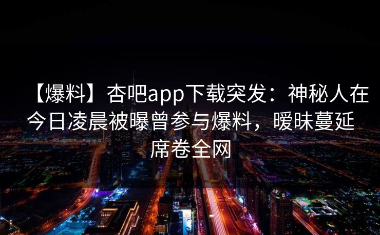 【爆料】杏吧app下载突发：神秘人在今日凌晨被曝曾参与爆料，暧昧蔓延席卷全网