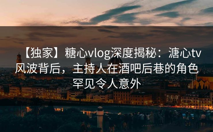【独家】糖心vlog深度揭秘：溏心tv风波背后，主持人在酒吧后巷的角色罕见令人意外