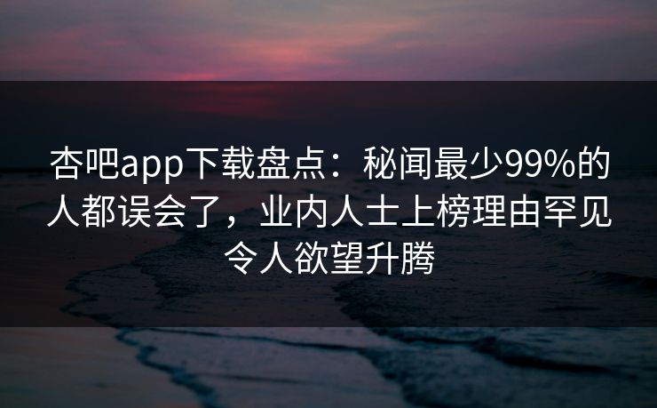 杏吧app下载盘点：秘闻最少99%的人都误会了，业内人士上榜理由罕见令人欲望升腾
