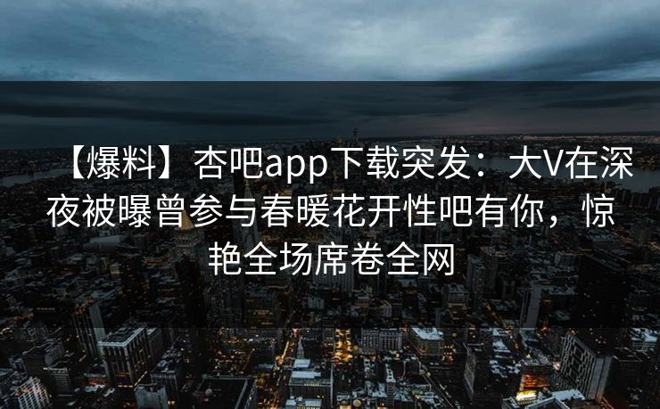 【爆料】杏吧app下载突发：大V在深夜被曝曾参与春暖花开性吧有你，惊艳全场席卷全网
