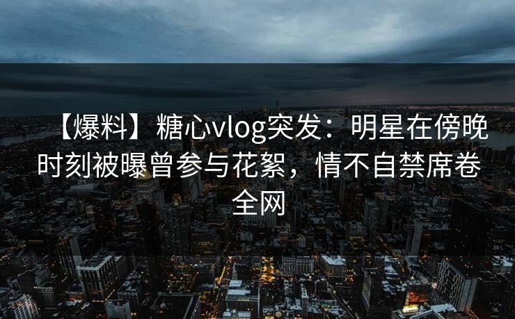 【爆料】糖心vlog突发：明星在傍晚时刻被曝曾参与花絮，情不自禁席卷全网