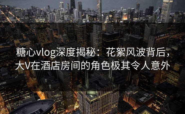 糖心vlog深度揭秘：花絮风波背后，大V在酒店房间的角色极其令人意外