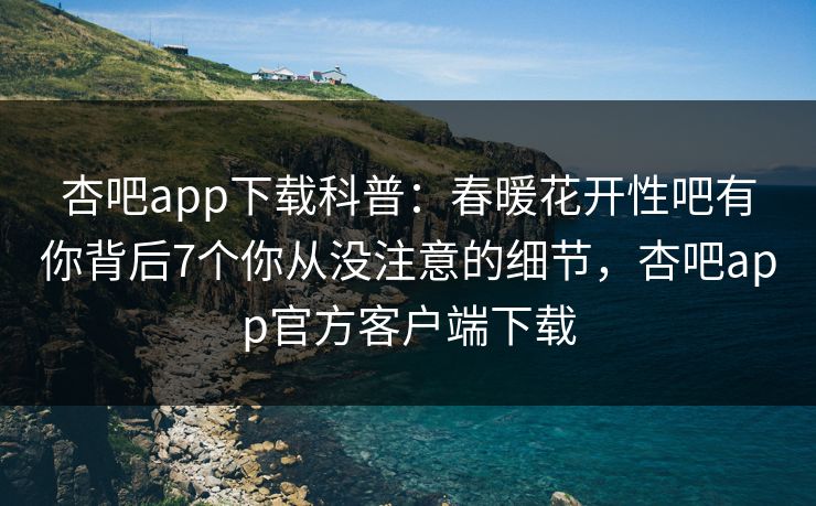 杏吧app下载科普：春暖花开性吧有你背后7个你从没注意的细节，杏吧app官方客户端下载