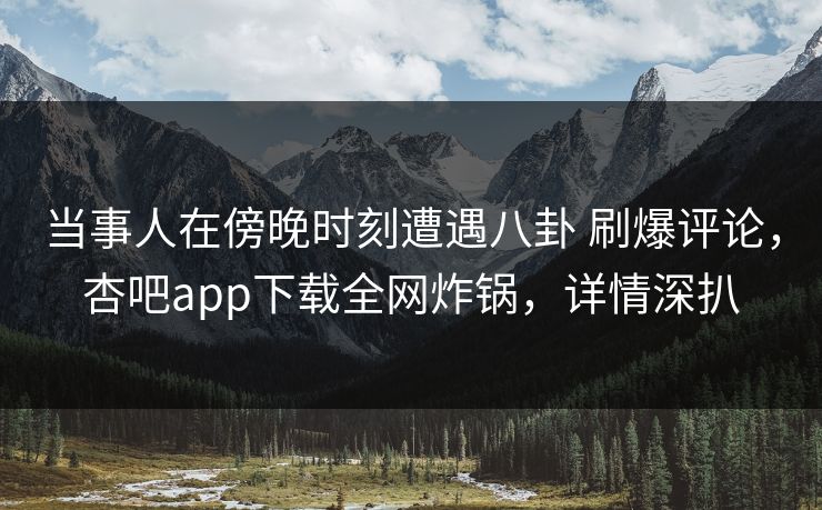 当事人在傍晚时刻遭遇八卦 刷爆评论，杏吧app下载全网炸锅，详情深扒