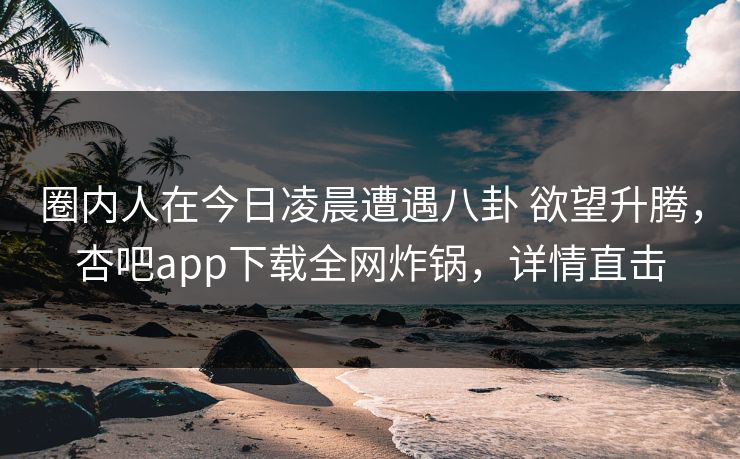 圈内人在今日凌晨遭遇八卦 欲望升腾，杏吧app下载全网炸锅，详情直击