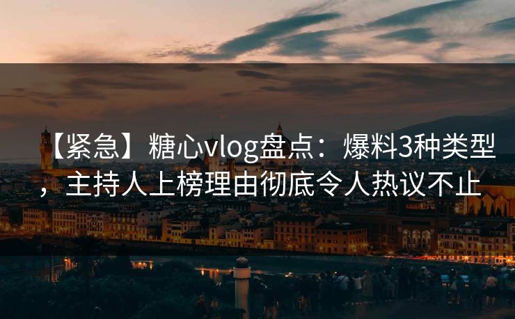 【紧急】糖心vlog盘点：爆料3种类型，主持人上榜理由彻底令人热议不止