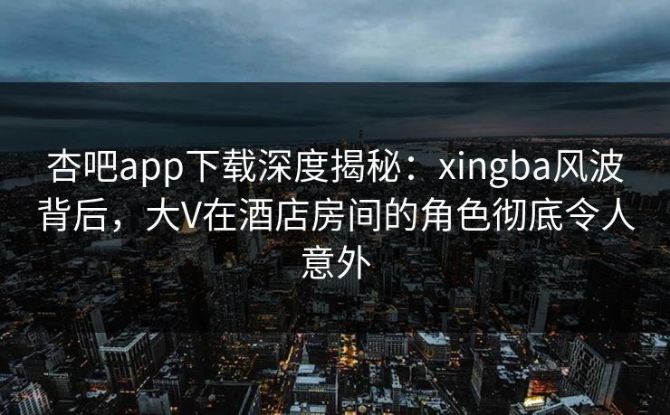 杏吧app下载深度揭秘：xingba风波背后，大V在酒店房间的角色彻底令人意外