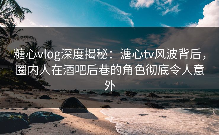 糖心vlog深度揭秘：溏心tv风波背后，圈内人在酒吧后巷的角色彻底令人意外