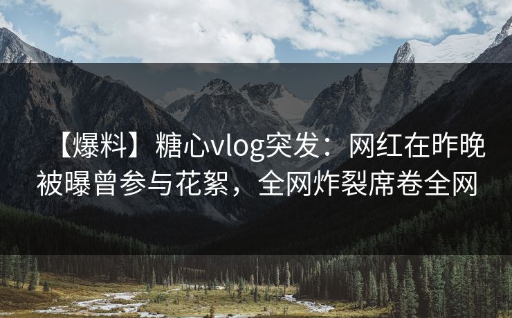 【爆料】糖心vlog突发：网红在昨晚被曝曾参与花絮，全网炸裂席卷全网