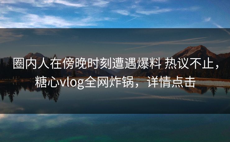 圈内人在傍晚时刻遭遇爆料 热议不止，糖心vlog全网炸锅，详情点击
