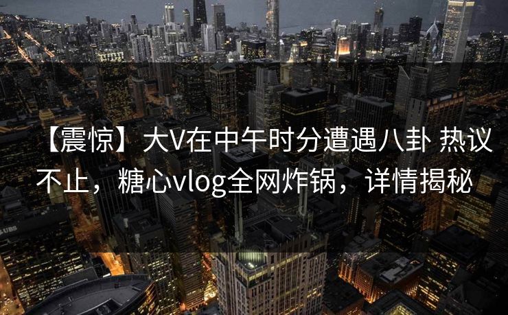 【震惊】大V在中午时分遭遇八卦 热议不止，糖心vlog全网炸锅，详情揭秘