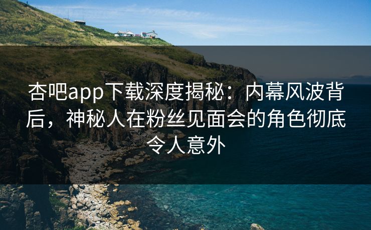 杏吧app下载深度揭秘：内幕风波背后，神秘人在粉丝见面会的角色彻底令人意外