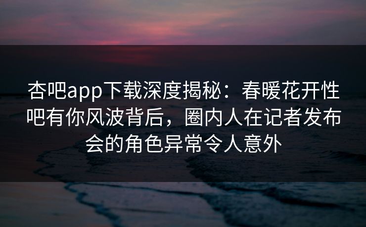 杏吧app下载深度揭秘：春暖花开性吧有你风波背后，圈内人在记者发布会的角色异常令人意外