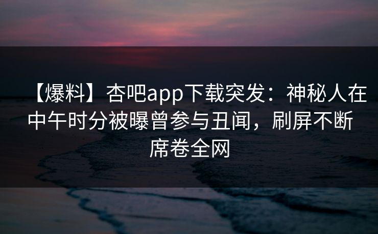 【爆料】杏吧app下载突发：神秘人在中午时分被曝曾参与丑闻，刷屏不断席卷全网