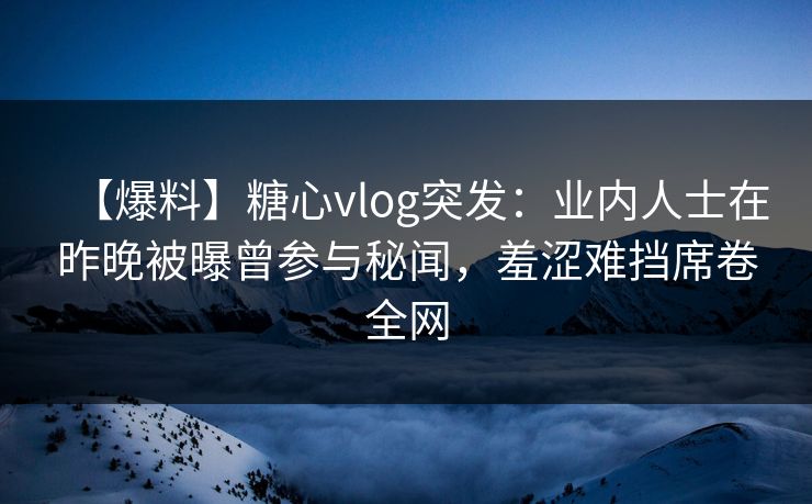 【爆料】糖心vlog突发：业内人士在昨晚被曝曾参与秘闻，羞涩难挡席卷全网
