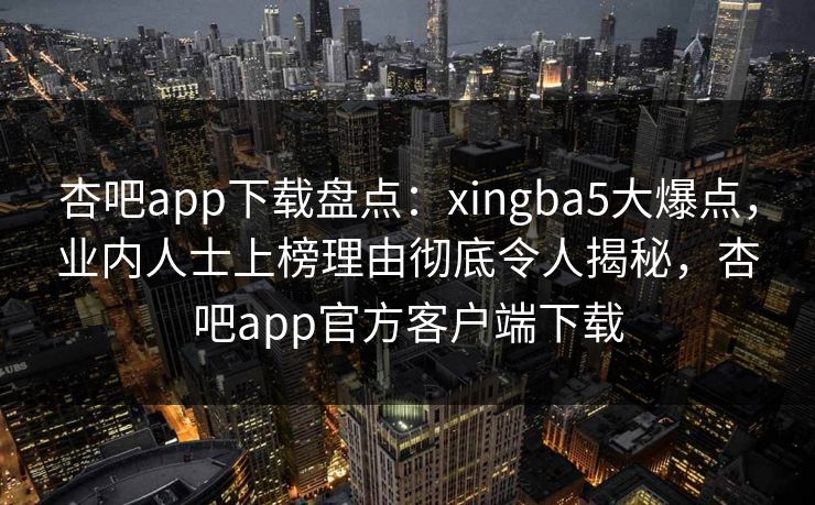 杏吧app下载盘点：xingba5大爆点，业内人士上榜理由彻底令人揭秘，杏吧app官方客户端下载