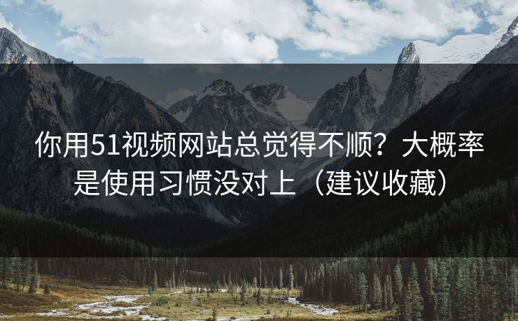 你用51视频网站总觉得不顺？大概率是使用习惯没对上（建议收藏）