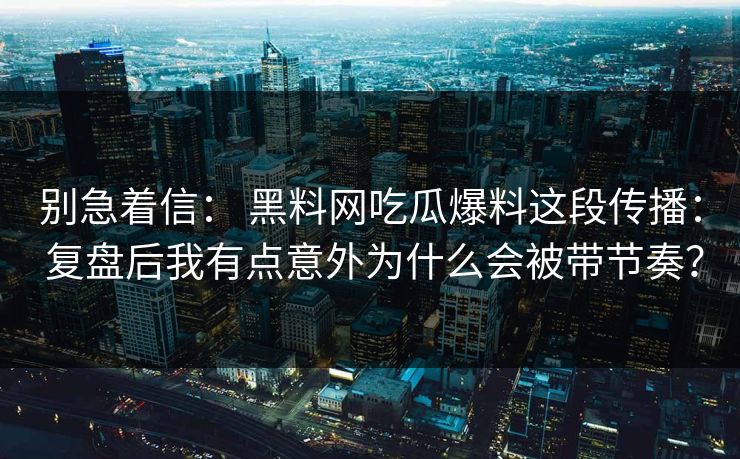 别急着信： 黑料网吃瓜爆料这段传播： 复盘后我有点意外为什么会被带节奏？