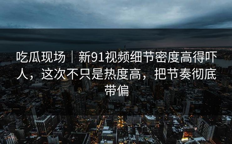 吃瓜现场|新91视频细节密度高得吓人,这次不只是热度高,把节奏彻底带偏