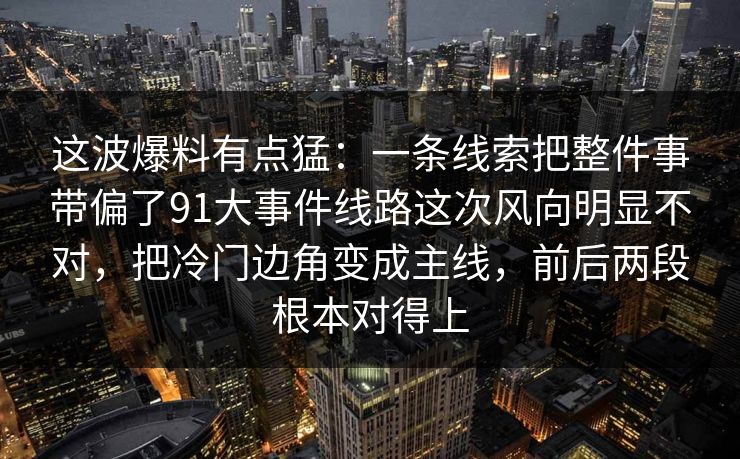 这波爆料有点猛:一条线索把整件事带偏了91大事件线路这次风向明显不对,把冷门边角变成主线,前后两段根本对得上 这波爆料有点猛:一条线索把整件事带偏了91大事件线路这次风向明显不对,把冷门边角变成主线,前后两段根本对得上