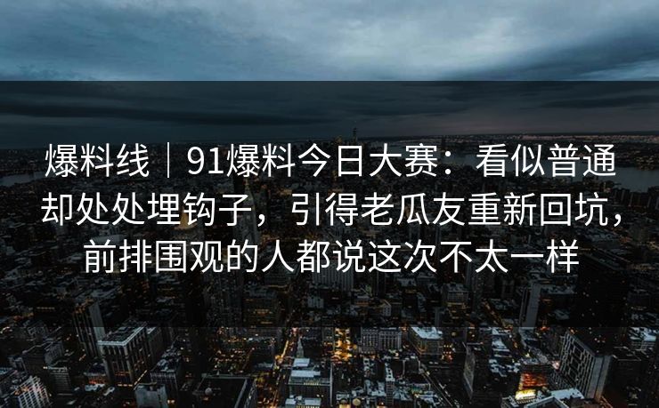 爆料线|91爆料今日大赛:看似普通却处处埋钩子,引得老瓜友重新回坑,前排围观的人都说这次不太一样 爆料线|91爆料今日大赛:看似普通却处处埋钩子,引得老瓜友重新回坑,前排围观的人都说这次不太一样