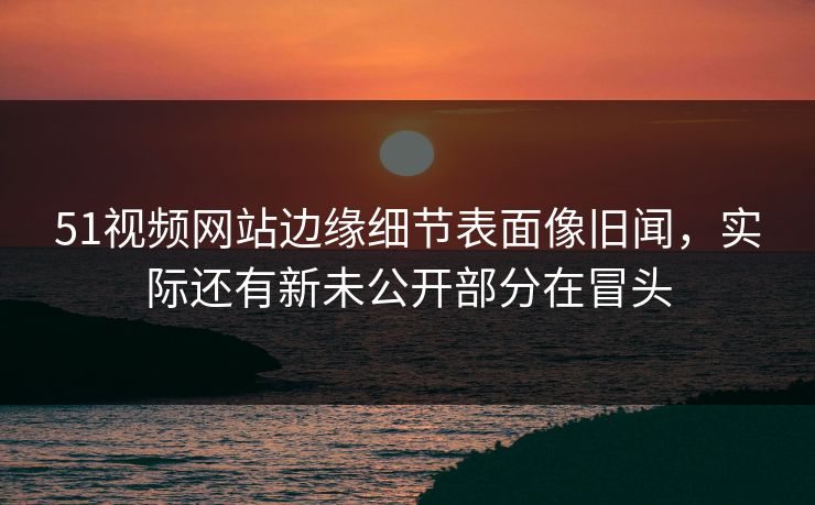 51视频网站边缘细节表面像旧闻，实际还有新未公开部分在冒头