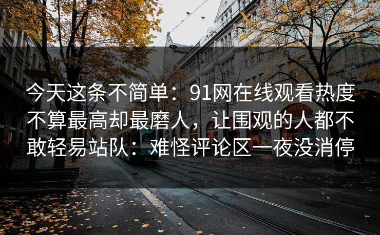 今天这条不简单：91网在线观看热度不算最高却最磨人，让围观的人都不敢轻易站队：难怪评论区一夜没消停